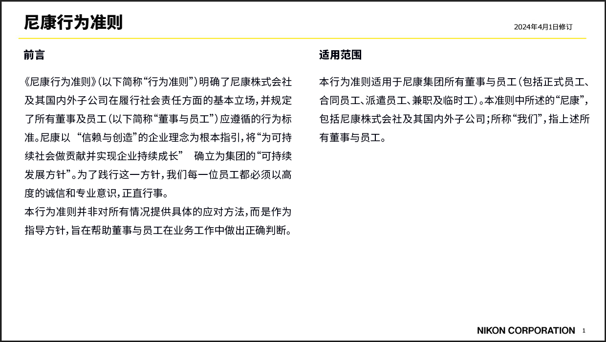 《尼康行为准则》 2024年4月1日修订 前言 《尼康行为准则》（以下简称“行为准则”）明确了尼康株式会社及其国内外子公司在履行社会责任方面的基本立场，并规定了所有董事及员工（以下简称“董事与员工”）应遵循的行为标准。尼康以“信赖与创造”的企业理念为根本指引，将“为可持续社会做贡献并实现企业持续成长”确立为集团的“可持续发展方针”。为了践行这一方针，我们每一位员工都必须以高度的诚信和专业意识，正直行事。本行为准则并非对所有情况提供具体的应对方法，而是作为指导方针，旨在帮助董事与员工在业务工作中做出正确判断。 适用范围 本行为准则适用于尼康集团所有董事与员工（包括正式员工、合同员工、派遣员工、兼职及临时工）。本准则中所述的“尼康”，包括尼康株式会社及其国内外子公司；所称“我们”，指上述所有董事与员工。 NIKON COPORATION